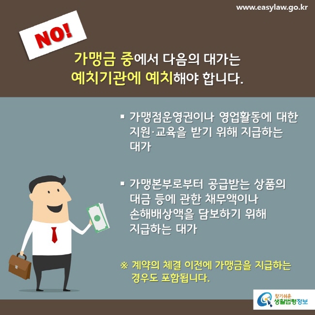 NO! 가맹금 중에서 다음의 대가는 예치기관에 예치해야 합니다. 가맹점운영권이나 영업활동에 대한 지원·교육을 받기 위해 지급하는 대가 가맹본부로부터 공급받는 상품의  대금 등에 관한 채무액이나 손해배상액을 담보하기 위해 지급하는 대가 ※ 계약의 체결 이전에 가맹금을 지급하는 경우도 포함됩니다.